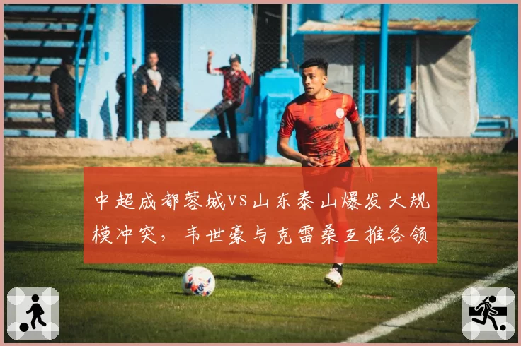 中超成都蓉城vs山东泰山爆发大规模冲突，韦世豪与克雷桑互推各领黄牌