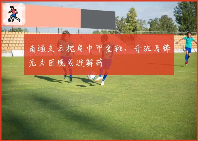 南通支云挖角中甲金靴，升班马锋无力困境或迎解药