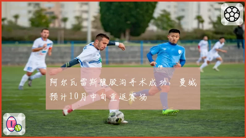 阿尔瓦雷斯腹股沟手术成功,曼城预计10月中旬重返赛场