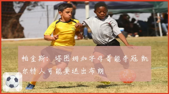 帕金斯：塔图姆加字母哥能夺冠 凯尔特人可能要送出布朗