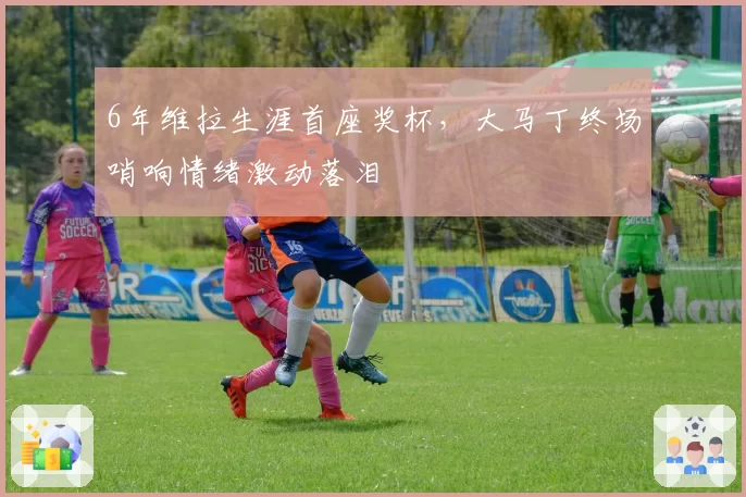 6年维拉生涯首座奖杯，大马丁终场哨响情绪激动落泪