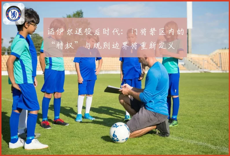 诺伊尔退役后时代：门将禁区内的“特权”与规则边界将重新定义