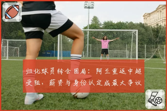 归化球员转会困局：阿兰重返中超受阻，薪资与身份认定成最大争议点