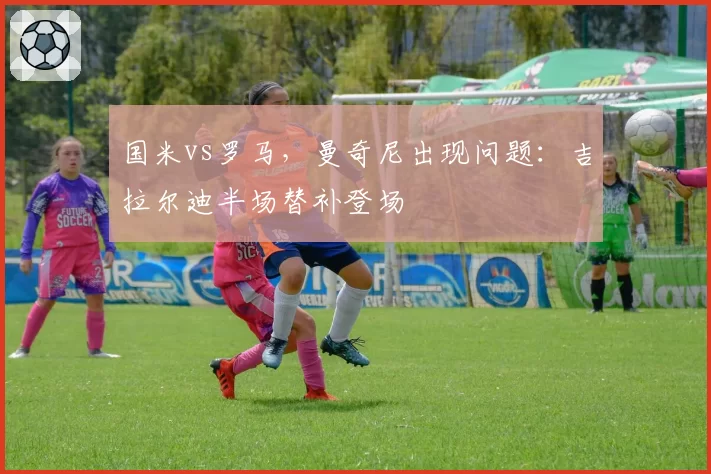 国米vs罗马，曼奇尼出现问题：吉拉尔迪半场替补登场
