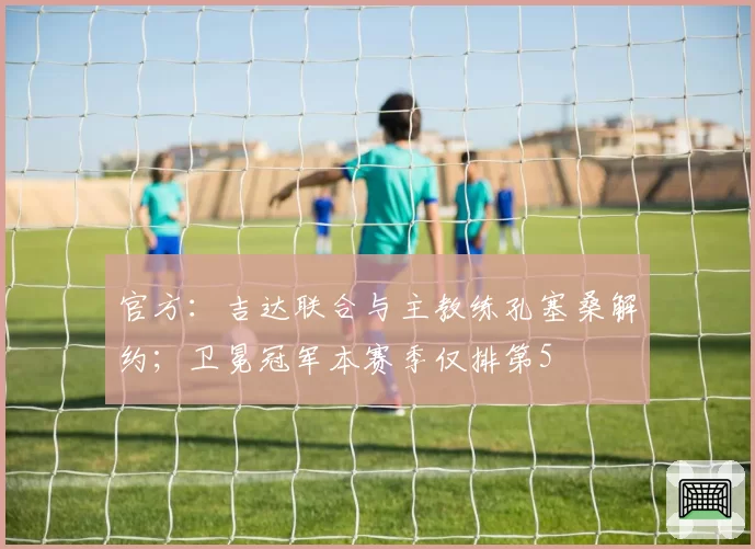 官方:吉达联合与主教练孔塞桑解约;卫冕冠军本赛季仅排第5