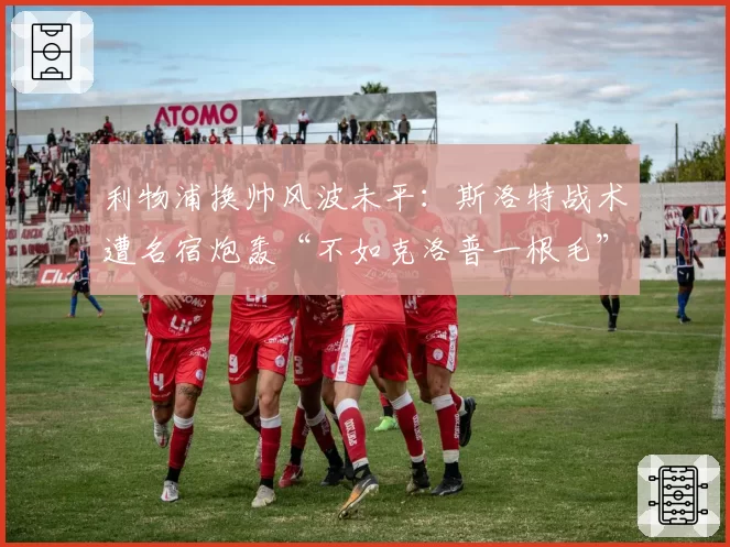 利物浦换帅风波未平：斯洛特战术遭名宿炮轰“不如克洛普一根毛”