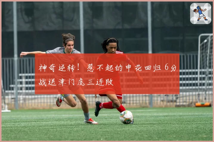 神奇逆转！惹不起的申花回归 6分战送津门虎三连败
