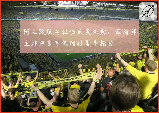 阿兰腹股沟拉伤反复未愈，西海岸主帅坦言可能错过夏季抢分