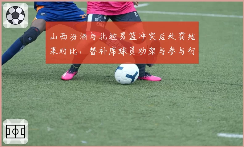 山西汾酒与北控男篮冲突后处罚结果对比,替补席球员劝架与参与行为界定模糊