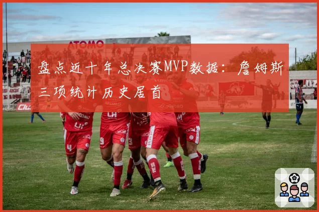 盘点近十年总决赛MVP数据：詹姆斯三项统计历史居首