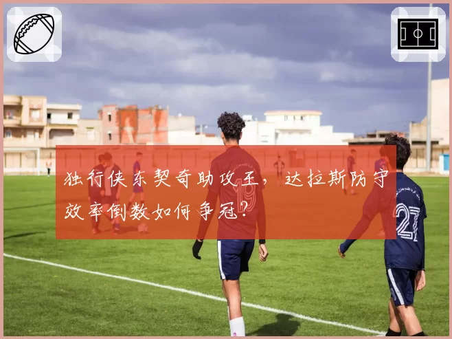 独行侠东契奇助攻王，达拉斯防守效率倒数如何争冠？