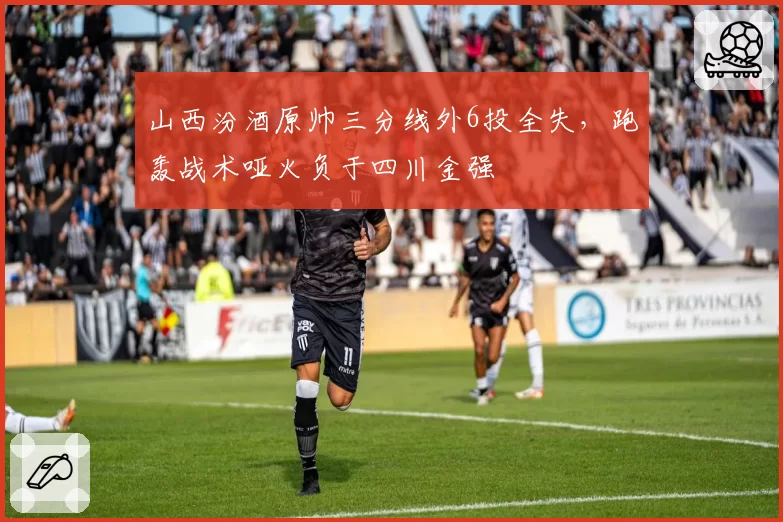 山西汾酒原帅三分线外6投全失,跑轰战术哑火负于四川金强