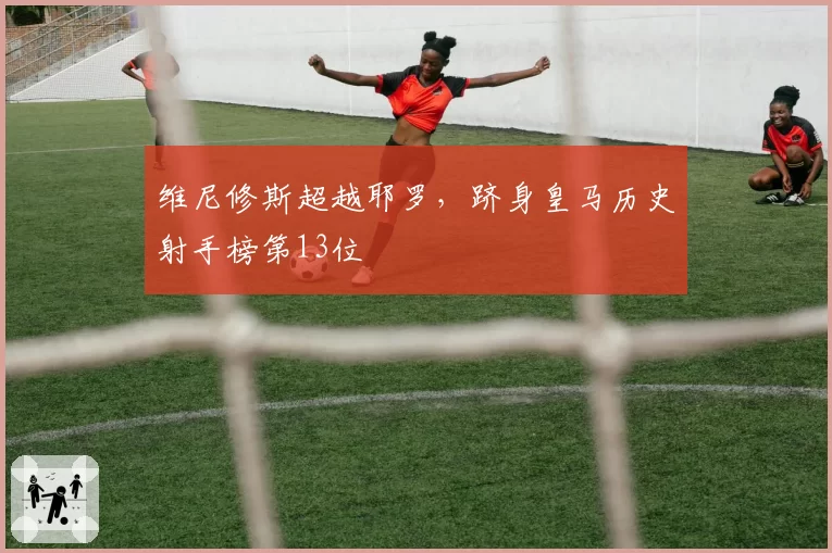 维尼修斯超越耶罗，跻身皇马历史射手榜第13位