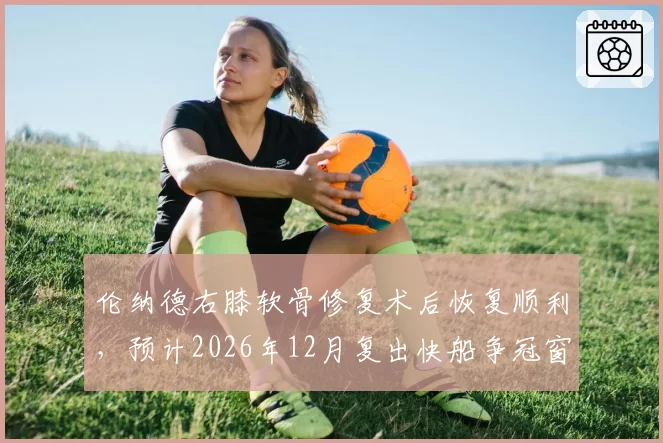 伦纳德右膝软骨修复术后恢复顺利，预计2026年12月复出快船争冠窗口能否守住？