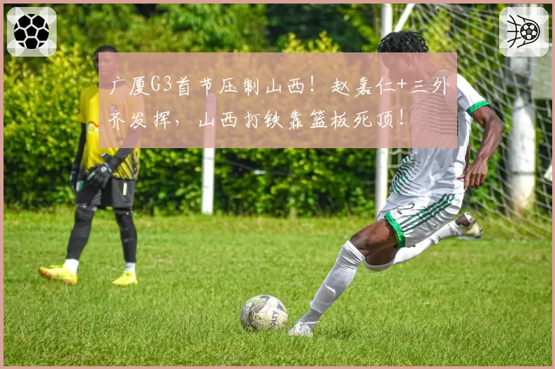 广厦G3首节压制山西！赵嘉仁+三外齐发挥，山西打铁靠篮板死顶！