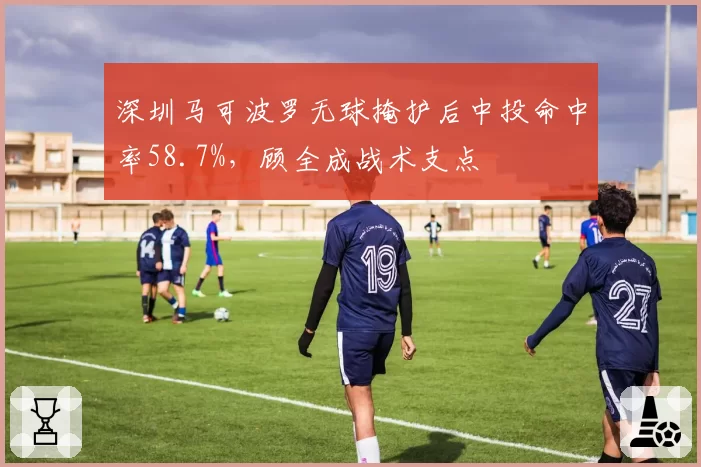 深圳马可波罗无球掩护后中投命中率58.7%，顾全成战术支点