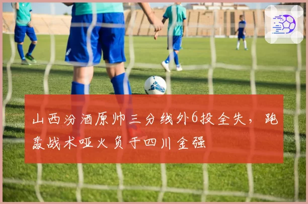 山西汾酒原帅三分线外6投全失,跑轰战术哑火负于四川金强
