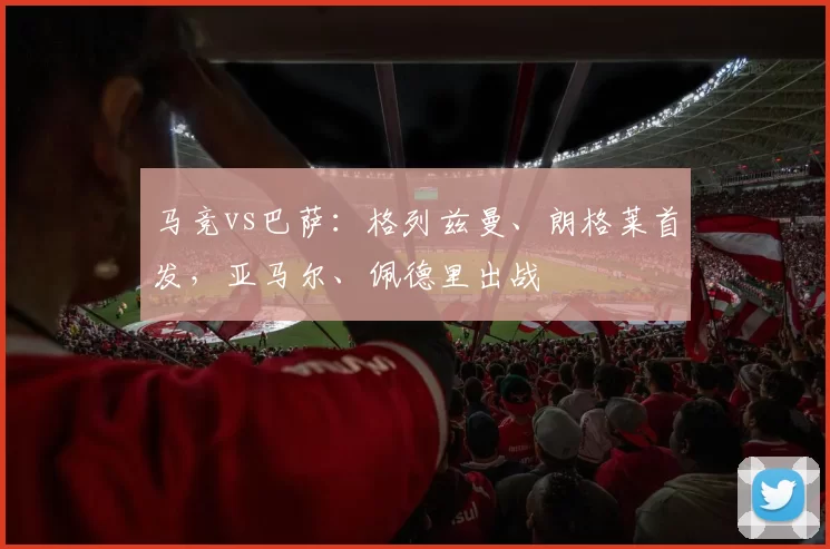 马竞vs巴萨：格列兹曼、朗格莱首发，亚马尔、佩德里出战