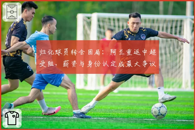 归化球员转会困局：阿兰重返中超受阻，薪资与身份认定成最大争议点