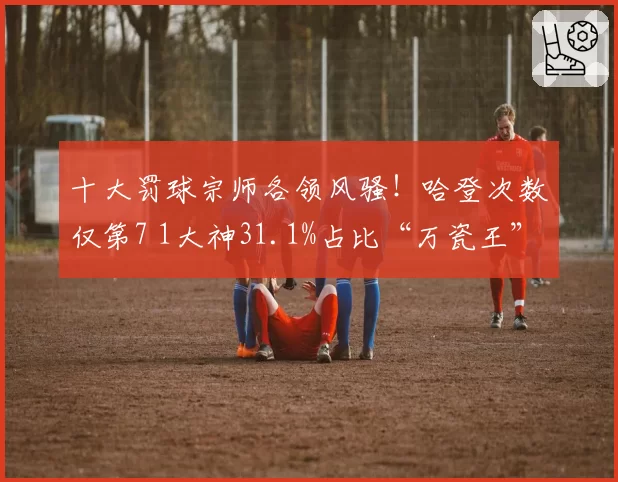 十大罚球宗师各领风骚！哈登次数仅第7 1大神31.1%占比“万瓷王”