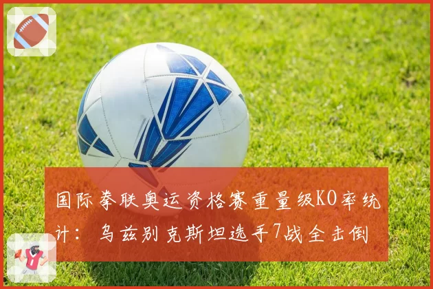 国际拳联奥运资格赛重量级KO率统计:乌兹别克斯坦选手7战全击倒