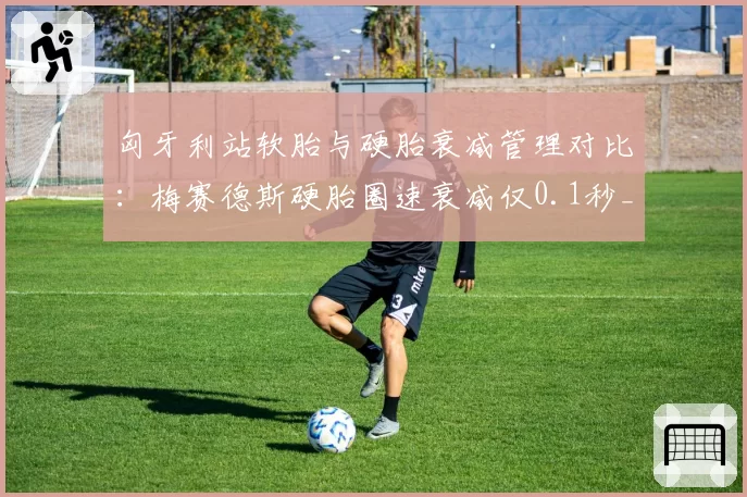 匈牙利站软胎与硬胎衰减管理对比：梅赛德斯硬胎圈速衰减仅0.1秒_圈，法拉利达0.5秒
