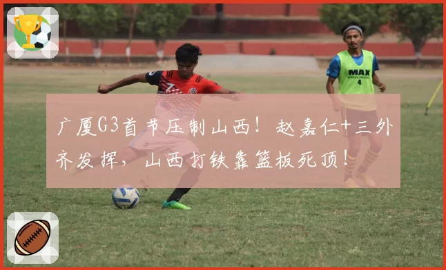 广厦G3首节压制山西!赵嘉仁+三外齐发挥,山西打铁靠篮板死顶!