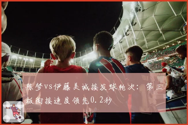 陈梦vs伊藤美诚接发球轮次：第三板衔接速度领先0.2秒