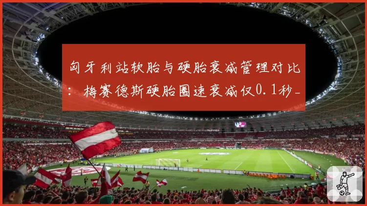 匈牙利站软胎与硬胎衰减管理对比：梅赛德斯硬胎圈速衰减仅0.1秒_圈，法拉利达0.5秒