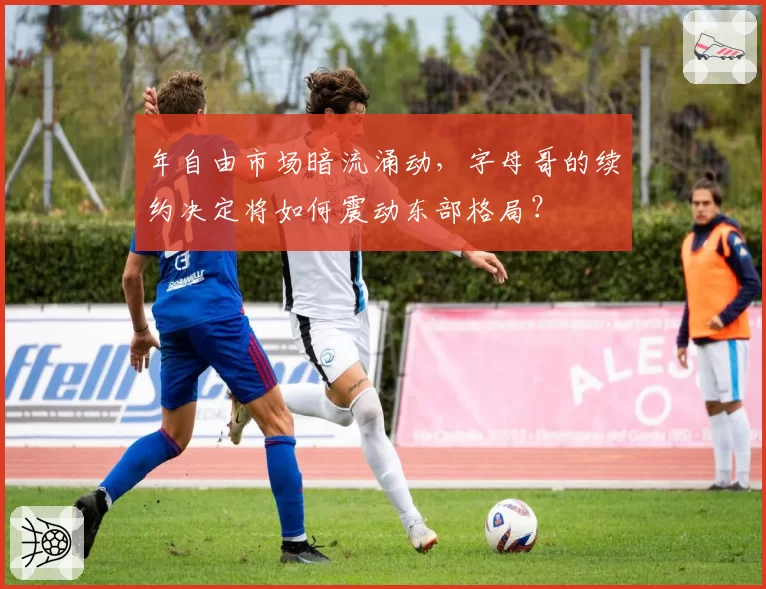 年自由市场暗流涌动，字母哥的续约决定将如何震动东部格局？