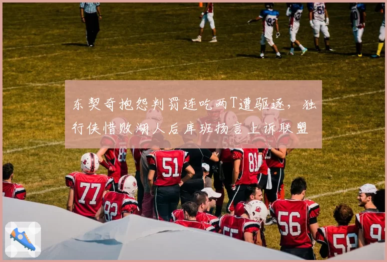 东契奇抱怨判罚连吃两T遭驱逐，独行侠惜败湖人后库班扬言上诉联盟