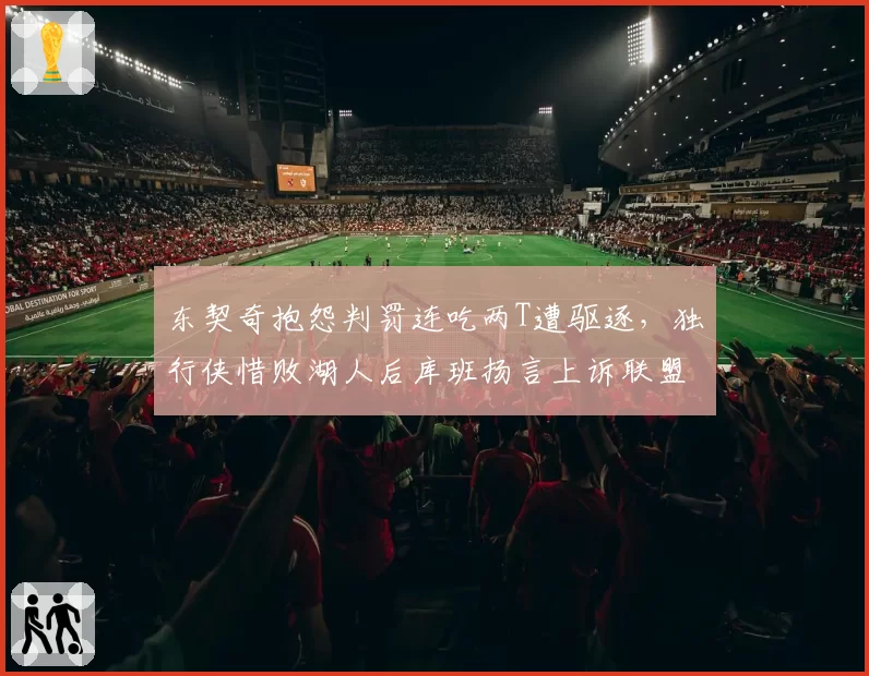 东契奇抱怨判罚连吃两T遭驱逐，独行侠惜败湖人后库班扬言上诉联盟