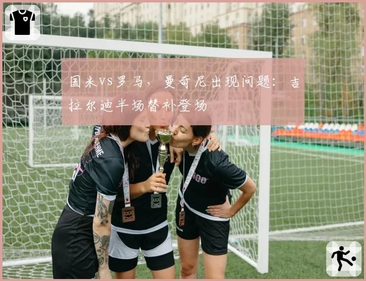 国米vs罗马，曼奇尼出现问题：吉拉尔迪半场替补登场