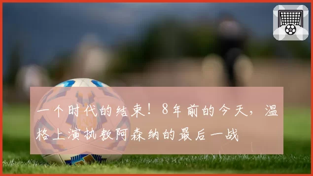 一个时代的结束！8年前的今天，温格上演执教阿森纳的最后一战