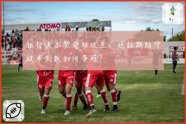独行侠东契奇助攻王，达拉斯防守效率倒数如何争冠？