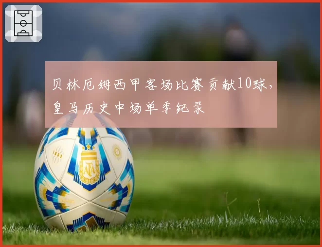贝林厄姆西甲客场比赛贡献10球，皇马历史中场单季纪录