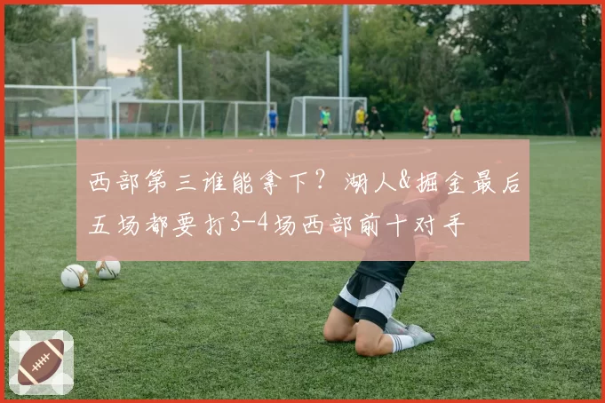 西部第三谁能拿下？湖人&掘金最后五场都要打3-4场西部前十对手