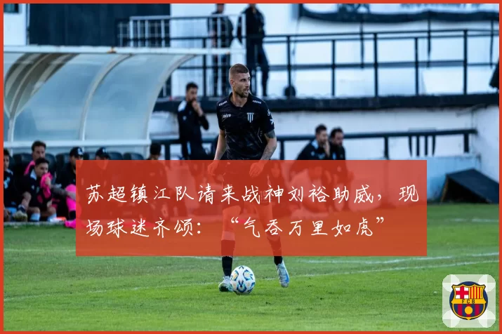 苏超镇江队请来战神刘裕助威,现场球迷齐颂:“气吞万里如虎”