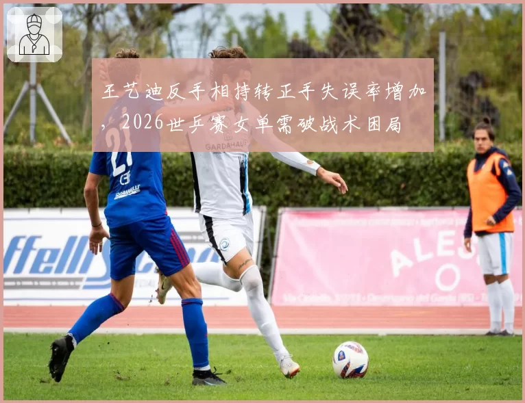 王艺迪反手相持转正手失误率增加，2026世乒赛女单需破战术困局