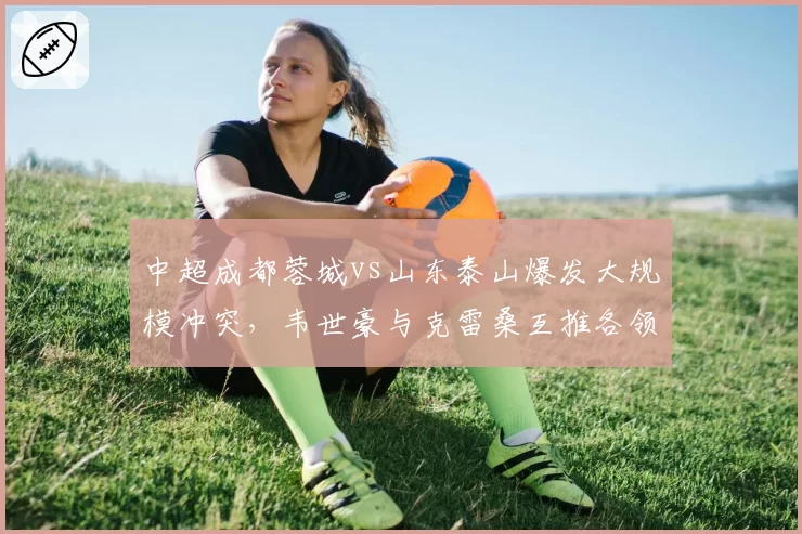 中超成都蓉城vs山东泰山爆发大规模冲突，韦世豪与克雷桑互推各领黄牌