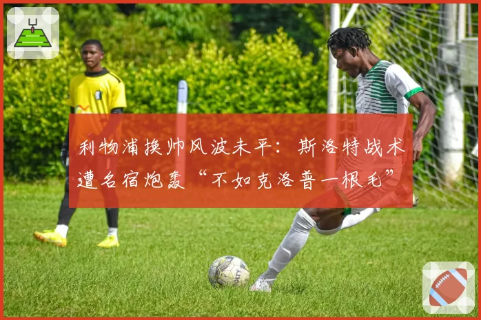 利物浦换帅风波未平：斯洛特战术遭名宿炮轰“不如克洛普一根毛”