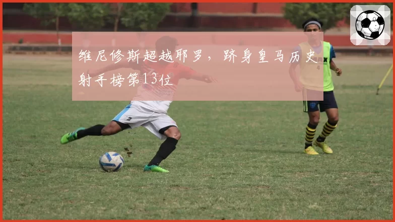 维尼修斯超越耶罗，跻身皇马历史射手榜第13位