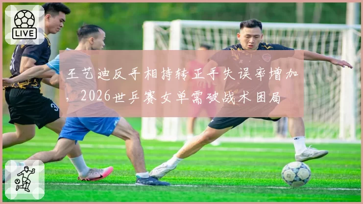 王艺迪反手相持转正手失误率增加，2026世乒赛女单需破战术困局