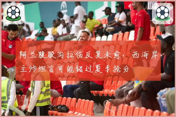 阿兰腹股沟拉伤反复未愈，西海岸主帅坦言可能错过夏季抢分