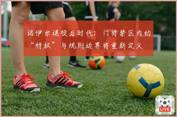 诺伊尔退役后时代：门将禁区内的“特权”与规则边界将重新定义