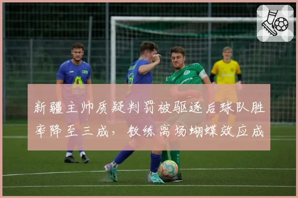 新疆主帅质疑判罚被驱逐后球队胜率降至三成，教练离场蝴蝶效应成季后赛隐患