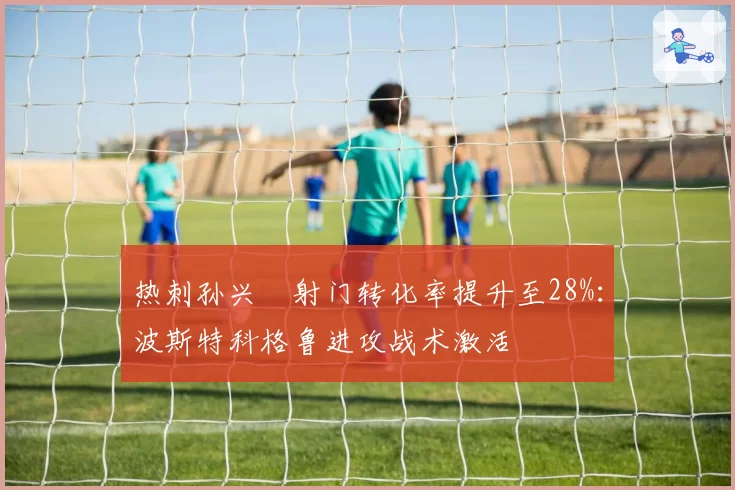 热刺孙兴慜射门转化率提升至28%：波斯特科格鲁进攻战术激活