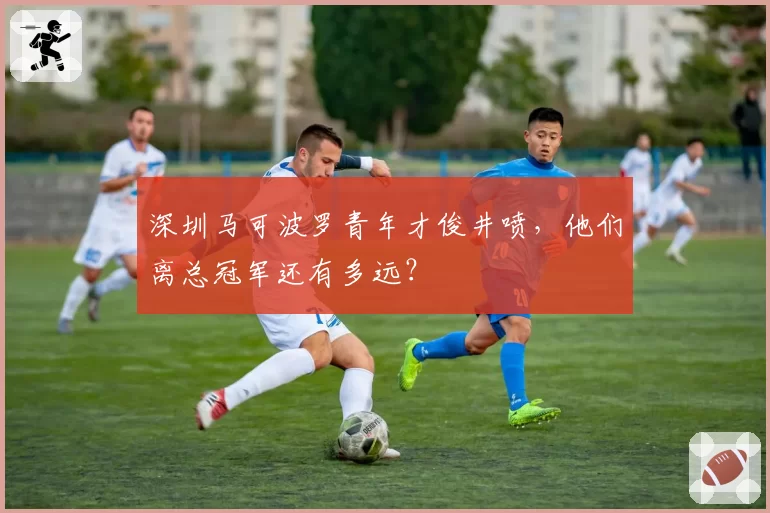 深圳马可波罗青年才俊井喷，他们离总冠军还有多远？