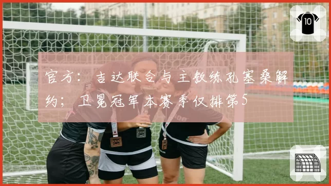 官方:吉达联合与主教练孔塞桑解约;卫冕冠军本赛季仅排第5