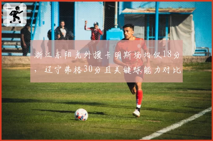 浙江东阳光外援卡明斯场均仅18分，辽宁弗格30分且关键球能力对比决定争冠结局